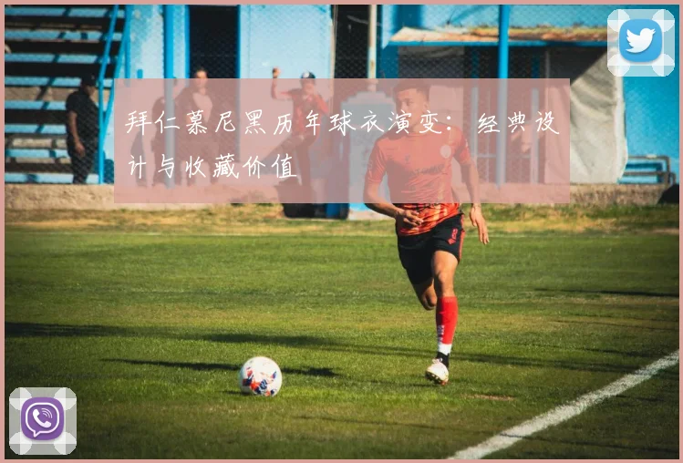 拜仁慕尼黑历年球衣演变:经典设计与收藏价值
