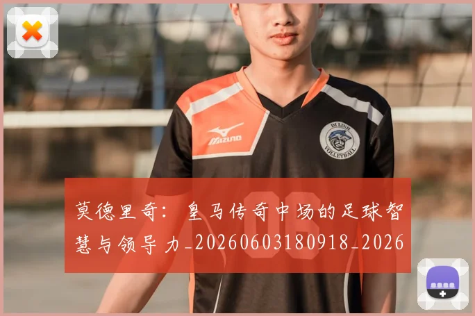 莫德里奇：皇马传奇中场的足球智慧与领导力_20260603180918_20260703181757