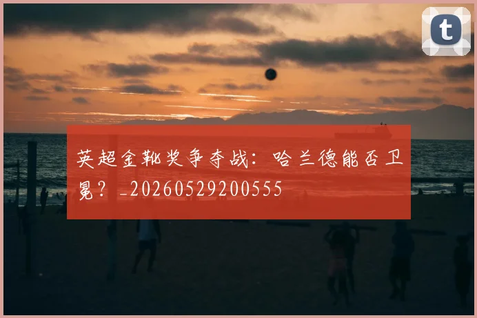 英超金靴奖争夺战：哈兰德能否卫冕？_20260529200555