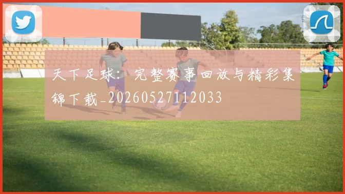 天下足球：完整赛事回放与精彩集锦下载_20260527112033