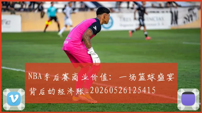 NBA季后赛商业价值：一场篮球盛宴背后的经济账_20260526125415