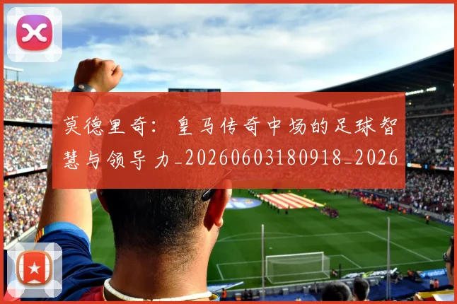 莫德里奇：皇马传奇中场的足球智慧与领导力_20260603180918_20260703181757