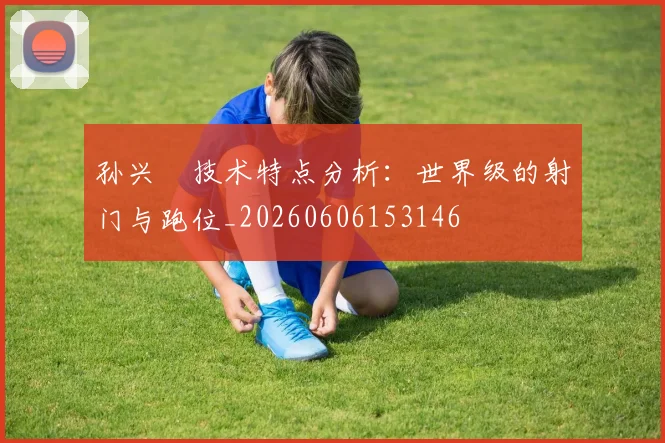 孙兴慜技术特点分析:世界级的射门与跑位_20260606153146