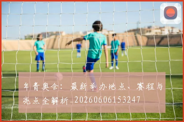 年青奥会：最新举办地点、赛程与亮点全解析_20260606153247