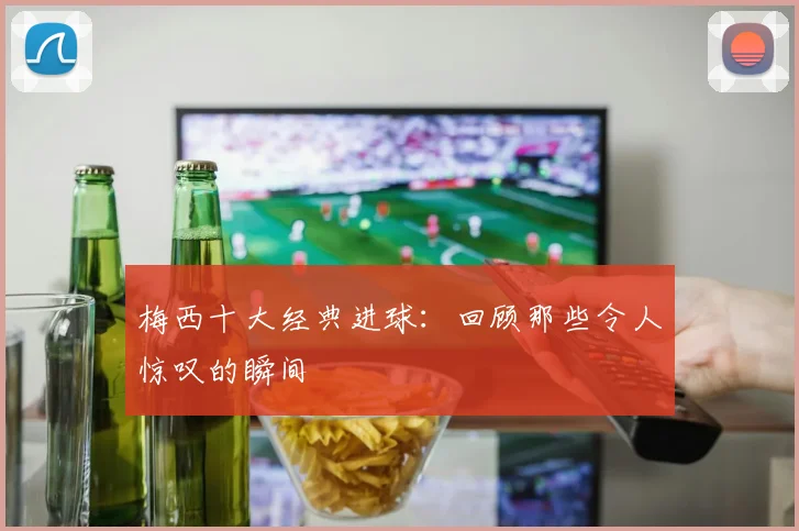 梅西十大经典进球:回顾那些令人惊叹的瞬间