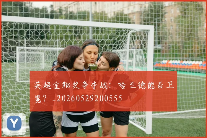 英超金靴奖争夺战:哈兰德能否卫冕?_20260529200555