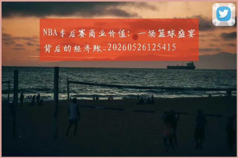 NBA季后赛商业价值:一场篮球盛宴背后的经济账_20260526125415